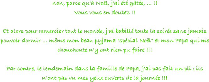 non, parce qu'à Noël, j'ai été gâtée, ... !!
Vous vous en doutez !!
 
Et alors pour remercier tout le monde, j'ai babillé toute la soirée sans jamais pouvoir dormir ... même mon beau pyjama "spécial Noël" et mon Papa qui me chouchoute n'y ont rien pu faire !!!
 
Par contre, le lendemain dans la famille de Papa, j'ai pas fait un pli : ils n'ont pas vu mes yeux ouverts de la journée !!!