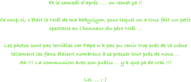 Et le samedi d’aprés ..... on remet ça !!

Ce coup-ci, c’était le Noël de ma babyGym, pour lequel on a tous fait un petit spectacle en l’honneur du père Noël ... 

Les photos sont pas terribles car Papa n’a pas pu venir trop prés de la scène tellement les fans étaient nombreux à se presser tout prés de nous ... 
Ah !!! La communion avec son public ... y’a que ça de vrai !!! 

Lol .... ;-)