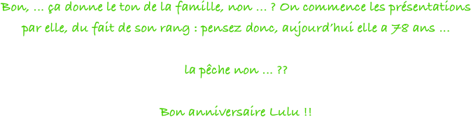 Bon, ... ça donne le ton de la famille, non ... ? On commence les présentations par elle, du fait de son rang : pensez donc, aujourd’hui elle a 78 ans ... 

la pêche non ... ??

Bon anniversaire Lulu !!