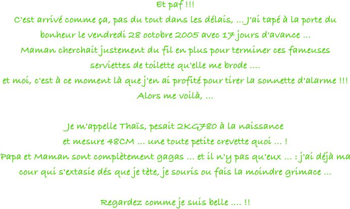Et paf !!!
C'est arrivé comme ça, pas du tout dans les délais, ... J'ai tapé à la porte du bonheur le vendredi 28 octobre 2005 avec 17 jours d'avance ...
Maman cherchait justement du fil en plus pour terminer ces fameuses serviettes de toilette qu'elle me brode ....
et moi, c'est à ce moment là que j'en ai profité pour tirer la sonnette d'alarme !!!
Alors me voilà, ...

Je m'appelle Thaïs, pesait 2KG780 à la naissance
et mesure 48CM ... une toute petite crevette quoi ... !
Papa et Maman sont complètement gagas ... et il n'y pas qu'eux ... : j'ai déjà ma cour qui s'extasie dés que je tète, je souris ou fais la moindre grimace ...

Regardez comme je suis belle .... !!