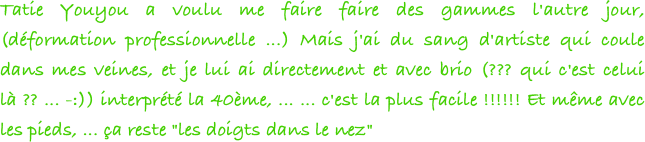 Tatie Youyou a voulu me faire faire des gammes l'autre jour, (déformation professionnelle ...) Mais j'ai du sang d'artiste qui coule dans mes veines, et je lui ai directement et avec brio (??? qui c'est celui là ?? ... -:)) interprété la 40ème, ... ... c'est la plus facile !!!!!! Et même avec les pieds, ... ça reste "les doigts dans le nez"