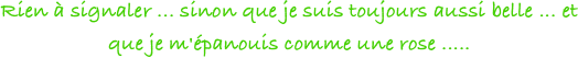 Rien à signaler ... sinon que je suis toujours aussi belle ... et que je m'épanouis comme une rose ..... 