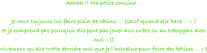 Ahhhh !! Ma petite cousine ... 

Je veux toujours lui faire plein de câlins ... (sauf quand elle bave ... ;-)
et je comprend pas pourquoi elle peut pas jouer aux cubes ou au toboggan avec moi :-()
Vivement qu’elle trotte derrière moi que je l’entraîne pour faire des bêtises ... ;-)