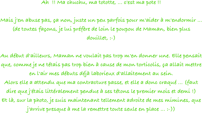 Ah  !! Ma chuchu, ma tototte, ... c'est ma pote !!
 
Mais j'en abuse pas, ça non, juste un peu parfois pour m'aider à m'endormir ... (de toutes façons, je lui préfère de loin le poupou de Maman, bien plus douillet, :-)
 
Au début d'ailleurs, Maman ne voulait pas trop m'en donner une. Elle pensait que, comme je ne tétais pas trop bien à cause de mon torticolis, ça allait mettre en l'air mes débuts déjà laborieux d'allaitement au sein.
Alors elle a attendu que ma contracture passe, et elle a donc craqué ... (faut dire que j'étais littéralement pendue à ses tétons le premier mois et demi !)
Et là, sur la photo, je suis maintenant tellement adroite de mes mimines, que j'arrive presque à me la remettre toute seule en place ... :-))