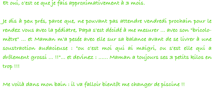 Et oui, c'est ce que je fais approximativement à 3 mois.
 
Je dis à peu prés, parce que, ne pouvant pas attendre vendredi prochain pour le rendez vous avec la pédiatre, Papa s'est décidé à me mesurer ... avec son "bricolo-mètre" ... et Maman m'a pesée avec elle sur sa balance avant de se livrer à une soustraction audacieuse : "ou c'est moi qui ai maigri, ou s'est elle qui a drôlement grossi ... !!"... et devinez : ...... Maman a toujours ses 3 petits kilos en trop !!!
 
Me voilà dans mon bain : il va falloir bientôt me changer de piscine !!
