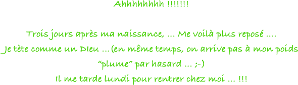 Ahhhhhhhh !!!!!!!

Trois jours après ma naissance, ... Me voilà plus reposé ....
Je tète comme un DIeu ...(en même temps, on arrive pas à mon poids “plume” par hasard ... ;-)
Il me tarde lundi pour rentrer chez moi ... !!!
