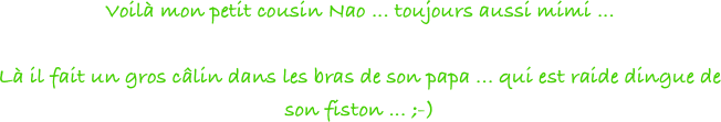 Voilà mon petit cousin Nao ... toujours aussi mimi ... 

Là il fait un gros câlin dans les bras de son papa ... qui est raide dingue de son fiston ... ;-)