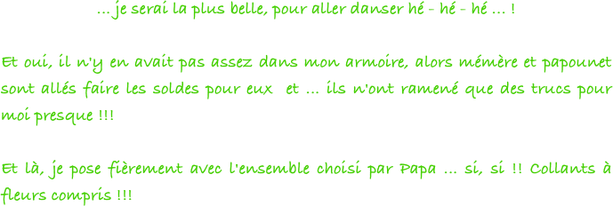 ... je serai la plus belle, pour aller danser hé - hé - hé ... !
 
Et oui, il n'y en avait pas assez dans mon armoire, alors mémère et papounet sont allés faire les soldes pour eux  et ... ils n'ont ramené que des trucs pour moi presque !!!
 
Et là, je pose fièrement avec l'ensemble choisi par Papa ... si, si !! Collants à fleurs compris !!!