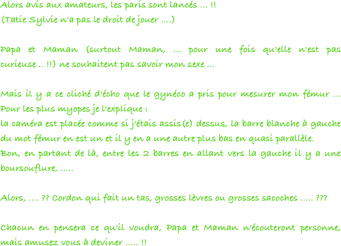 Alors avis aux amateurs, les paris sont lancés ... !!
(Tatie Sylvie n'a pas le droit de jouer ....)

Papa et Maman (surtout Maman, ... pour une fois qu'elle n'est pas curieuse .. !!) ne souhaitent pas savoir mon sexe ...

Mais il y a ce cliché d'écho que le gynéco a pris pour mesurer mon fémur ... Pour les plus myopes je l'explique :
la caméra est placée comme si j'étais assis(e) dessus, la barre blanche à gauche du mot fémur en est un et il y en a une autre plus bas en quasi parallèle.
Bon, en partant de là, entre les 2 barres en allant vers la gauche il y a une boursouflure, .....

Alors, .... ?? Cordon qui fait un tas, grosses lèvres ou grosses sacoches ..... ???

Chacun en pensera ce qu'il voudra, Papa et Maman n'écouteront personne, mais amusez vous à deviner ..... !!