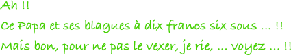 Ah !!
Ce Papa et ses blagues à dix francs six sous ... !!
Mais bon, pour ne pas le vexer, je rie, ... voyez ... !! 
