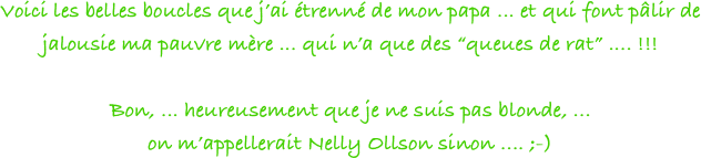 Voici les belles boucles que j’ai étrenné de mon papa ... et qui font pâlir de jalousie ma pauvre mère ... qui n’a que des “queues de rat” .... !!!

Bon, ... heureusement que je ne suis pas blonde, ... 
on m’appellerait Nelly Ollson sinon .... ;-)