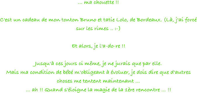 ... ma chouette !!
 
C'est un cadeau de mon tonton Bruno et tatie Lolo, de Bordeaux. (Là, j'ai forcé sur les rimes .. :-)
 
Et alors, je l'a-do-re !!
 
Jusqu'à ces jours ci même, je ne jurais que par elle.
Mais ma condition de bébé m'obligeant à évoluer, je dois dire que d'autres choses me tentent maintenant ...
... ah !! Quand s'éloigne la magie de la 1ère rencontre ... !!