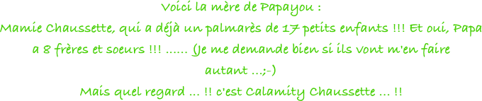 Voici la mère de Papayou : 
Mamie Chaussette, qui a déjà un palmarès de 17 petits enfants !!! Et oui, Papa a 8 frères et soeurs !!! ...... (Je me demande bien si ils vont m'en faire autant ...;-)
Mais quel regard ... !! c'est Calamity Chaussette ... !!