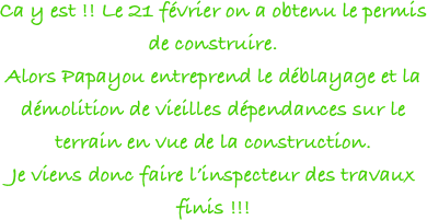 Ca y est !! Le 21 février on a obtenu le permis de construire.
Alors Papayou entreprend le déblayage et la démolition de vieilles dépendances sur le terrain en vue de la construction.
Je viens donc faire l’inspecteur des travaux finis !!!