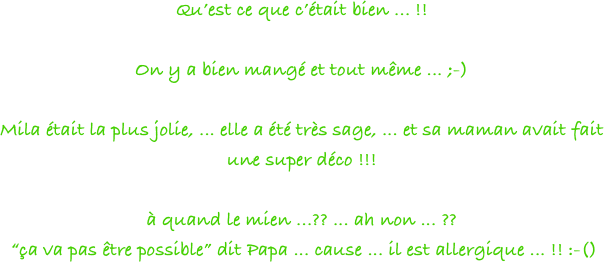 Qu’est ce que c’était bien ... !!

On y a bien mangé et tout même ... ;-)

Mila était la plus jolie, ... elle a été très sage, ... et sa maman avait fait une super déco !!!

à quand le mien ...?? ... ah non ... ??
 “ça va pas être possible” dit Papa ... cause ... il est allergique ... !! :-()