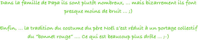 Dans la famille de Papa ils sont plutôt nombreux, ... mais bizarrement ils font presque moins de bruit ... ;)

Enfin, ... la tradition du costume du père Noël s’est réduit à un portage collectif du “bonnet rouge” .... Ce qui est beaucoup plus drôle ... ;-)