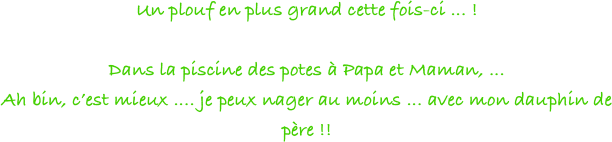 Un plouf en plus grand cette fois-ci ... !

Dans la piscine des potes à Papa et Maman, ... 
Ah bin, c’est mieux .... je peux nager au moins ... avec mon dauphin de père !!