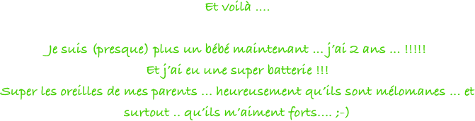 Et voilà .... 

Je suis (presque) plus un bébé maintenant ... j’ai 2 ans ... !!!!!
Et j’ai eu une super batterie !!! 
Super les oreilles de mes parents ... heureusement qu’ils sont mélomanes ... et surtout .. qu’ils m’aiment forts.... ;-)