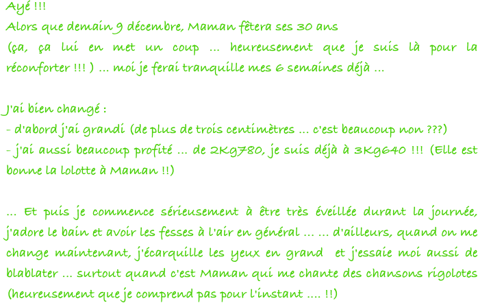 Ayé !!!
Alors que demain 9 décembre, Maman fêtera ses 30 ans 
(ça, ça lui en met un coup ... heureusement que je suis là pour la réconforter !!! ) ... moi je ferai tranquille mes 6 semaines déjà ...
 
J'ai bien changé :
- d'abord j'ai grandi (de plus de trois centimètres ... c'est beaucoup non ???) 
- j'ai aussi beaucoup profité ... de 2Kg780, je suis déjà à 3Kg640 !!! (Elle est bonne la lolotte à Maman !!)
 
... Et puis je commence sérieusement à être très éveillée durant la journée, j'adore le bain et avoir les fesses à l'air en général ... ... d'ailleurs, quand on me change maintenant, j'écarquille les yeux en grand  et j'essaie moi aussi de blablater ... surtout quand c'est Maman qui me chante des chansons rigolotes (heureusement que je comprend pas pour l'instant .... !!) 
 
