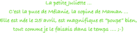 La petite Juliette ... 
C’est la puce de Mélanie, la copine de Maman ... 
Elle est née le 25 avril, est magnifique et “poupe” bien, 
tout comme je le faisais dans le temps .... ;-)