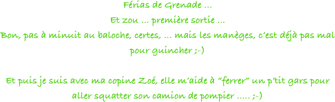 Férias de Grenade ... 
Et zou ... première sortie ... 
Bon, pas à minuit au baloche, certes, ... mais les manèges, c’est déjà pas mal pour guincher ;-)

Et puis je suis avec ma copine Zoé, elle m’aide à “ferrer” un p’tit gars pour aller squatter son camion de pompier ..... ;-)