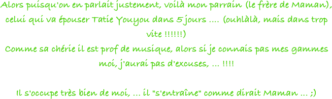 Alors puisqu'on en parlait justement, voilà mon parrain (le frère de Maman), celui qui va épouser Tatie Youyou dans 5 jours .... (ouhlàlà, mais dans trop vite !!!!!!)  
Comme sa chérie il est prof de musique, alors si je connais pas mes gammes moi, j'aurai pas d'excuses, ... !!!!
 
Il s'occupe très bien de moi, ... il "s'entraîne" comme dirait Maman ... ;)