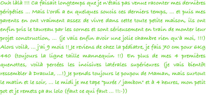 Ouh làlà !!! Ca faisait longtemps que je n'étais pas venue raconter mes dernières péripéties ... Mais l'ordi a eu quelques soucis ces derniers temps, ... et puis mes parents en ont vraiment assez de vivre dans cette toute petite maison, ils ont enfin pris le taureau par les cornes et sont sérieusement en train de monter leur projet construction, ... (je vais enfin avoir une jolie chambre rien qu'à moi, !!!) Alors voilà, ... j'ai 9 mois !! Je reviens de chez la pédiatre, je fais 70 cm pour 6Kg 440 (toujours la ligne taille mannequin !!) En plus de mes 4 premières quenottes, voilà percées les incisives latérales supérieures (je vais bientôt ressembler à Dracula, ...!) Je prends toujours le poupou de Maman, mais surtout le matin et le soir, ... le midi je me tape "purée / jambon" et à 4 heures, mon petit pot et je remets ça au lolo (faut ce qui faut ... !!:-)) 