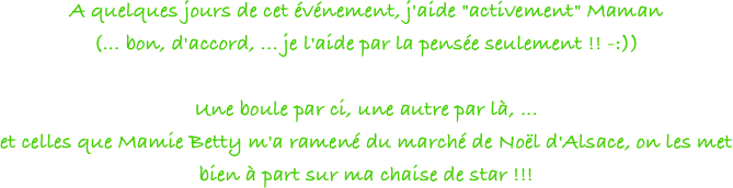 A quelques jours de cet événement, j'aide "activement" Maman
(... bon, d'accord, ... je l'aide par la pensée seulement !! -:))
 
Une boule par ci, une autre par là, ...
et celles que Mamie Betty m'a ramené du marché de Noël d'Alsace, on les met bien à part sur ma chaise de star !!!
