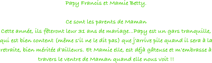 Papy Francis et Mamie Betty.

Ce sont les parents de Maman
Cette année, ils fêteront leur 31 ans de mariage...Papy est un gars tranquille, qui est bien content (même s'il ne le dit pas) que j'arrive pile quand il sera à la retraite, bien méritée d'ailleurs. Et Mamie elle, est déjà gâteuse et m'embrasse à travers le ventre de Maman quand elle nous voit !! 