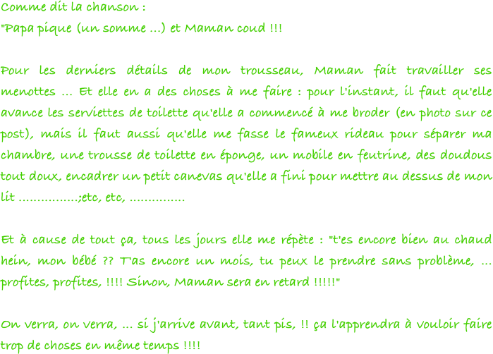 Comme dit la chanson :
"Papa pique (un somme ...) et Maman coud !!!
 
Pour les derniers détails de mon trousseau, Maman fait travailler ses menottes ... Et elle en a des choses à me faire : pour l'instant, il faut qu'elle avance les serviettes de toilette qu'elle a commencé à me broder (en photo sur ce post), mais il faut aussi qu'elle me fasse le fameux rideau pour séparer ma chambre, une trousse de toilette en éponge, un mobile en feutrine, des doudous tout doux, encadrer un petit canevas qu'elle a fini pour mettre au dessus de mon lit ................;etc, etc, ...............
 
Et à cause de tout ça, tous les jours elle me répète : "t'es encore bien au chaud hein, mon bébé ?? T'as encore un mois, tu peux le prendre sans problème, ... profites, profites, !!!! Sinon, Maman sera en retard !!!!!"
 
On verra, on verra, ... si j'arrive avant, tant pis, !! ça l'apprendra à vouloir faire trop de choses en même temps !!!! 