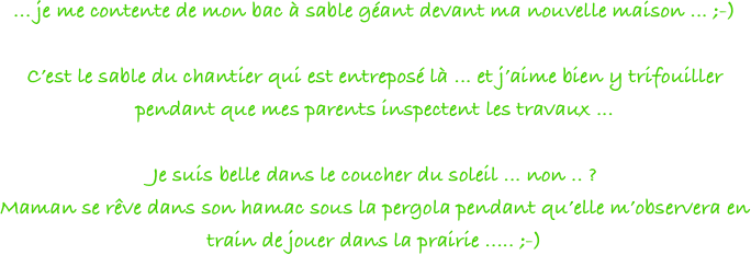 ... je me contente de mon bac à sable géant devant ma nouvelle maison ... ;-)

C’est le sable du chantier qui est entreposé là ... et j’aime bien y trifouiller pendant que mes parents inspectent les travaux ... 

Je suis belle dans le coucher du soleil ... non .. ?
Maman se rêve dans son hamac sous la pergola pendant qu’elle m’observera en train de jouer dans la prairie ..... ;-)