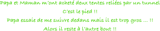 Papa et Maman m’ont acheté deux tentes reliées par un tunnel
C’est le pied !!
Papa essaie de me suivre dedans mais il est trop gros ... !! 
Alors il reste à l’autre bout !!