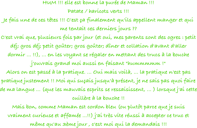 HUM !!! elle est bonne la purée de Maman !!!
Patate / haricots verts !!!
Je fais une de ces têtes !!! C'est ça finalement qu'ils appellent manger et qui me tentait ces derniers jours ??
C'est vrai que, plusieurs fois par jour (et oui, mes parents sont des ogres : petit déj; gros déj; petit goûter; gros goûter; dîner et collation d'avant d'aller dormir ... !!), ... en les voyant se régaler en mettant des trucs à la bouche j'ouvrais grand moi aussi en faisant "hummmmm !"
Alors on est passé à la pratique. ... Oui mais voilà, ... la pratique n'est pas pratique justement !! Moi qui suçais jusqu'à présent, je ne sais pas quoi faire de ma langue ... (que les mauvais esprits se ressaisissent, ... ) lorsque j'ai cette cuillère à la bouche !!
Mais bon, comme Maman est cordon bleu (ou plutôt parce que je suis vraiment curieuse et affamée ...!!) j'ai très vite réussi à accepter ce truc et même qu'au 3ème jour , c'est moi qui la demandais !!! 