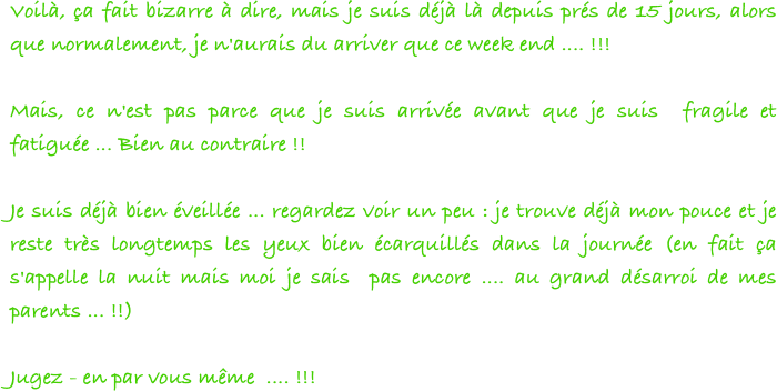 Voilà, ça fait bizarre à dire, mais je suis déjà là depuis prés de 15 jours, alors que normalement, je n'aurais du arriver que ce week end .... !!!
 
Mais, ce n'est pas parce que je suis arrivée avant que je suis  fragile et fatiguée ... Bien au contraire !!
 
Je suis déjà bien éveillée ... regardez voir un peu : je trouve déjà mon pouce et je reste très longtemps les yeux bien écarquillés dans la journée (en fait ça s'appelle la nuit mais moi je sais  pas encore .... au grand désarroi de mes parents ... !!)
 
Jugez - en par vous même  .... !!!