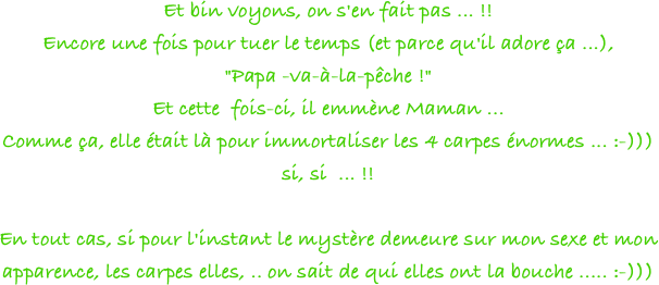 Et bin voyons, on s'en fait pas ... !!
Encore une fois pour tuer le temps (et parce qu'il adore ça ...), 
"Papa -va-à-la-pêche !"
Et cette  fois-ci, il emmène Maman ...
Comme ça, elle était là pour immortaliser les 4 carpes énormes ... :-))) 
si, si  ... !!
 
En tout cas, si pour l'instant le mystère demeure sur mon sexe et mon apparence, les carpes elles, .. on sait de qui elles ont la bouche ..... :-)))