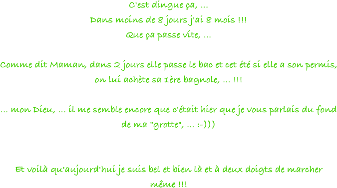 C'est dingue ça, ...
Dans moins de 8 jours j'ai 8 mois !!!
Que ça passe vite, ...
 
Comme dit Maman, dans 2 jours elle passe le bac et cet été si elle a son permis, on lui achète sa 1ère bagnole, ... !!!
 
... mon Dieu, ... il me semble encore que c'était hier que je vous parlais du fond de ma "grotte", ... :-)))
 
 
Et voilà qu'aujourd'hui je suis bel et bien là et à deux doigts de marcher même !!!