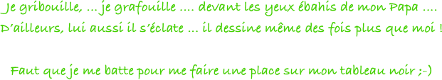 Je gribouille, ... je grafouille .... devant les yeux ébahis de mon Papa .... 
D’ailleurs, lui aussi il s’éclate ... il dessine même des fois plus que moi ! 

Faut que je me batte pour me faire une place sur mon tableau noir ;-)