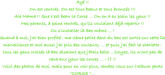 Ayé !!
On est rentrés. On est tous beaux et tous bronzés !!!
Aïe Mama !! Que c'est beau la Corse ... On en a eu plein les yeux !!
Mes parents, à peine rentrés, qu'ils voulaient déjà repartir !!
Ou s'installer là-bas même ... !
Quand à moi, j'ai bien profité : ma 2ème petite dent du bas est sortie sur cette île merveilleuse et moi aussi j'ai pris des couleurs, ... et puis j'ai fait la starlette : tous les gens croisés là bas disaient que j'étais belle ...(voyez, ils n'ont pas de caca aux yeux les corses ... :-)) !!
Voici des photos de moi, mais pour en voir plus, rendez vous sur l'album photo "CORSE "...