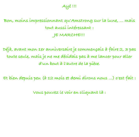 Ayé !!!
 
Bon, moins impressionnant qu'Amstrong sur la lune, ... mais tout aussi intéressant :
JE MARCHE!!!
 
Déjà, avant mon 1er anniversaire je commençais à faire 2, 3 pas toute seule, mais je ne me décidais pas à me lancer pour aller d'un bout à l'autre de la pièce.
 
Et bien depuis peu (à 12 mois et demi dirons nous ...) c'est fait :
 
Vous pouvez le voir en cliquant là :
 
http://www.dailymotion.com/video/xomix_mer-1ers-pas-de-danse
 