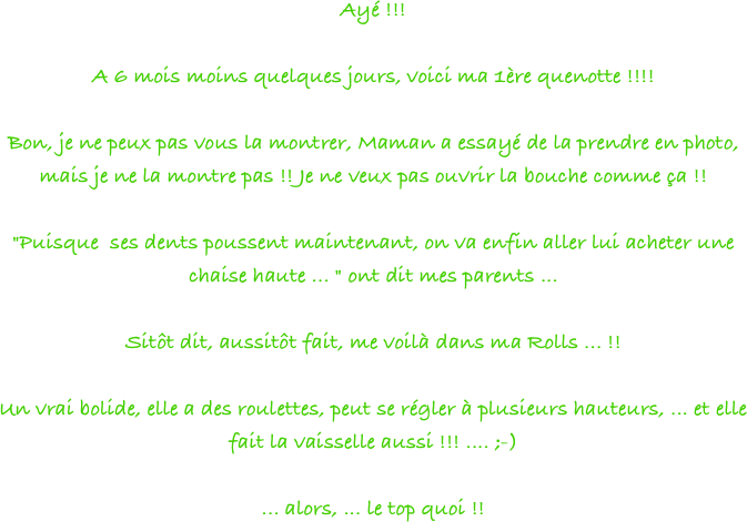 Ayé !!!
 
A 6 mois moins quelques jours, voici ma 1ère quenotte !!!!
 
Bon, je ne peux pas vous la montrer, Maman a essayé de la prendre en photo, mais je ne la montre pas !! Je ne veux pas ouvrir la bouche comme ça !!
 
"Puisque  ses dents poussent maintenant, on va enfin aller lui acheter une chaise haute ... " ont dit mes parents ...
 
Sitôt dit, aussitôt fait, me voilà dans ma Rolls ... !!
 
Un vrai bolide, elle a des roulettes, peut se régler à plusieurs hauteurs, ... et elle fait la vaisselle aussi !!! .... ;-)
 
... alors, ... le top quoi !!