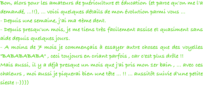 Bon, alors pour les amateurs de puériculture et éducation (et parce qu'on me l'a demandé, ...!!), ... voici quelques détails de mon évolution parmi vous ...
- Depuis une semaine, j'ai ma 4ème dent.
- Depuis presqu'un mois, je me tiens très facilement assise et quasiment sans aide depuis quelques jours.
- A moins de 7 mois je commençais à essayer autre choses que des voyelles "BABABABABA" , ceci toujours en criant parfois , car c'est plus drôle !!
Mais aussi, il y a déjà presque un mois que j'ai pris mon 1er bain , ... avec ces chaleurs , moi aussi je piquerai bien une tête ... !! ... aussitôt suivie d'une petite sieste :-)))) 