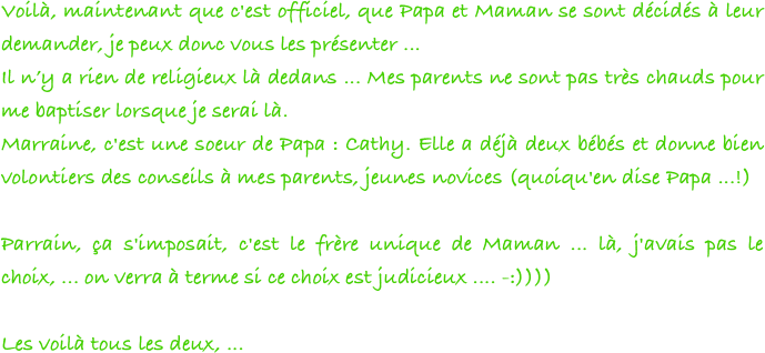 Voilà, maintenant que c'est officiel, que Papa et Maman se sont décidés à leur demander, je peux donc vous les présenter ...
Il n’y a rien de religieux là dedans ... Mes parents ne sont pas très chauds pour me baptiser lorsque je serai là.
Marraine, c'est une soeur de Papa : Cathy. Elle a déjà deux bébés et donne bien volontiers des conseils à mes parents, jeunes novices (quoiqu'en dise Papa ...!)

Parrain, ça s'imposait, c'est le frère unique de Maman ... là, j'avais pas le choix, ... on verra à terme si ce choix est judicieux .... -:))))

Les voilà tous les deux, ...