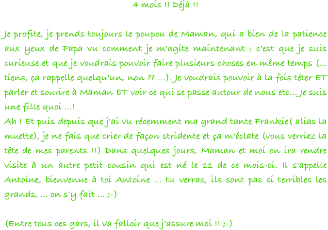 4 mois !! Déjà !! 

Je profite, je prends toujours le poupou de Maman, qui a bien de la patience aux yeux de Papa vu comment je m'agite maintenant : c'est que je suis curieuse et que je voudrais pouvoir faire plusieurs choses en même temps (... tiens, ça rappelle quelqu'un, non ?? ...). Je voudrais pouvoir à la fois téter ET parler et sourire à Maman ET voir ce qui se passe autour de nous etc... Je suis une fille quoi ...! 
Ah ! Et puis depuis que j'ai vu récemment ma grand tante Frankie( alias la muette), je ne fais que crier de façon stridente et ça m'éclate (vous verriez la tête de mes parents !!) Dans quelques jours, Maman et moi on ira rendre visite à un autre petit cousin qui est né le 11 de ce mois-ci. Il s'appelle Antoine, bienvenue à toi Antoine ... tu verras, ils sont pas si terribles les grands, ... on s’y fait ... ;-)

(Entre tous ces gars, il va falloir que j'assure moi !! ;-)