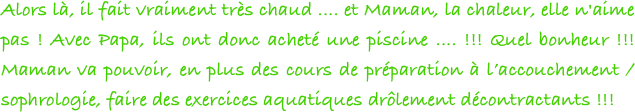 Alors là, il fait vraiment très chaud .... et Maman, la chaleur, elle n'aime pas ! Avec Papa, ils ont donc acheté une piscine .... !!! Quel bonheur !!! Maman va pouvoir, en plus des cours de préparation à l’accouchement / sophrologie, faire des exercices aquatiques drôlement décontractants !!!